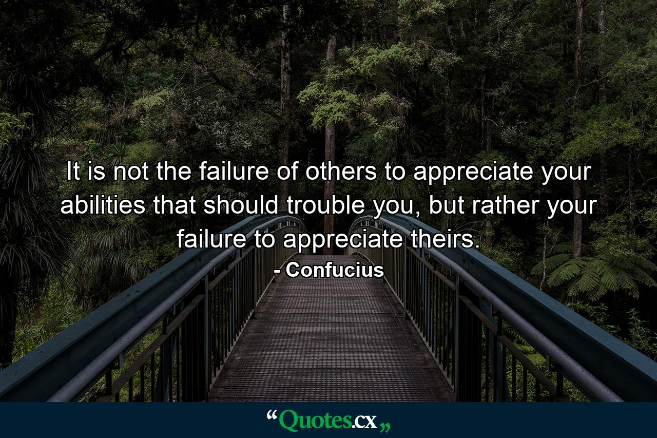 It is not the failure of others to appreciate your abilities that should trouble you, but rather your failure to appreciate theirs. - Quote by Confucius