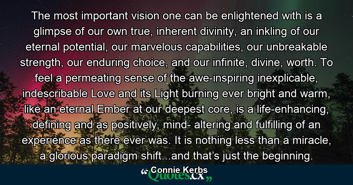 The most important vision one can be enlightened with is a glimpse of our own true, inherent divinity, an inkling of our eternal potential, our marvelous capabilities, our unbreakable strength, our enduring choice, and our infinite, divine, worth. To feel a permeating sense of the awe-inspiring inexplicable, indescribable Love and its Light burning ever bright and warm, like an eternal Ember at our deepest core, is a life-enhancing, defining and as positively, mind- altering and fulfilling of an experience as there ever was. It is nothing less than a miracle, a glorious paradigm shift...and that’s just the beginning. - Quote by Connie Kerbs