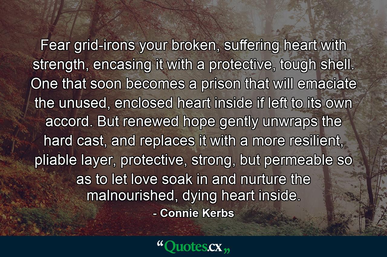 Fear grid-irons your broken, suffering heart with strength, encasing it with a protective, tough shell. One that soon becomes a prison that will emaciate the unused, enclosed heart inside if left to its own accord. But renewed hope gently unwraps the hard cast, and replaces it with a more resilient, pliable layer, protective, strong, but permeable so as to let love soak in and nurture the malnourished, dying heart inside. - Quote by Connie Kerbs