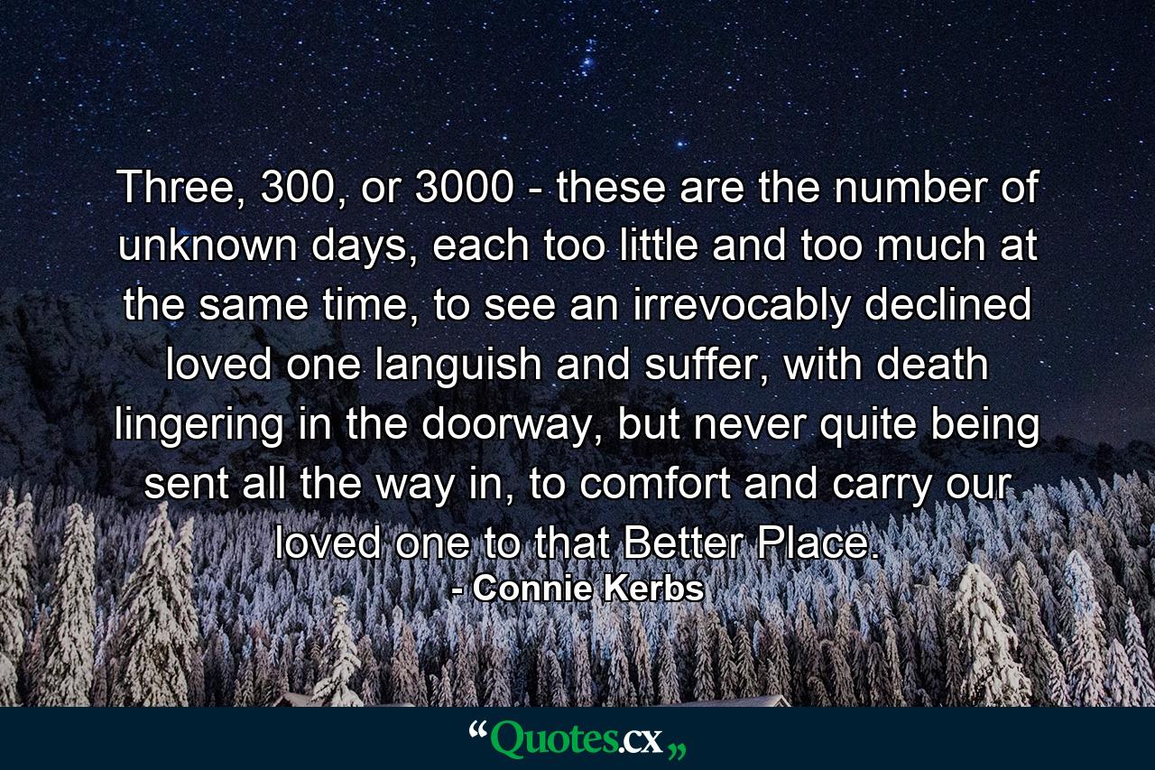 Three, 300, or 3000 - these are the number of unknown days, each too little and too much at the same time, to see an irrevocably declined loved one languish and suffer, with death lingering in the doorway, but never quite being sent all the way in, to comfort and carry our loved one to that Better Place. - Quote by Connie Kerbs