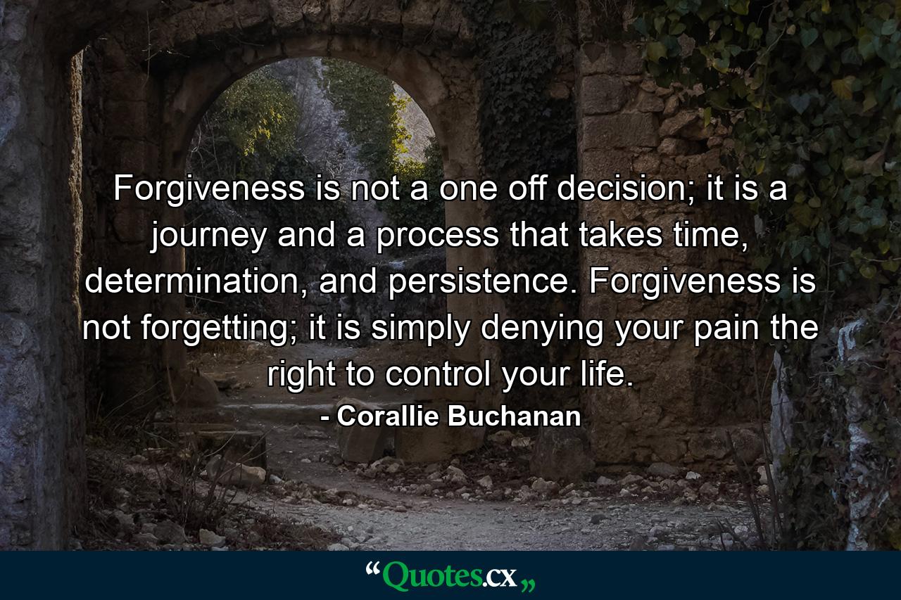 Forgiveness is not a one off decision; it is a journey and a process that takes time, determination, and persistence. Forgiveness is not forgetting; it is simply denying your pain the right to control your life. - Quote by Corallie Buchanan