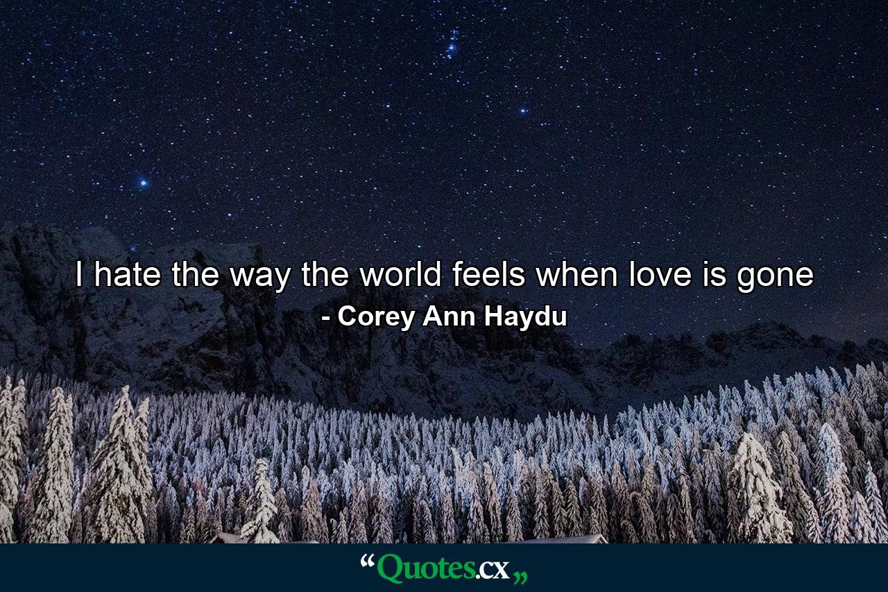 I hate the way the world feels when love is gone - Quote by Corey Ann Haydu