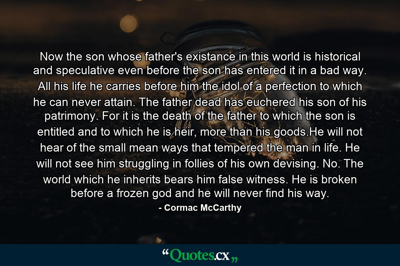 Now the son whose father's existance in this world is historical and speculative even before the son has entered it in a bad way. All his life he carries before him the idol of a perfection to which he can never attain. The father dead has euchered his son of his patrimony. For it is the death of the father to which the son is entitled and to which he is heir, more than his goods.He will not hear of the small mean ways that tempered the man in life. He will not see him struggling in follies of his own devising. No. The world which he inherits bears him false witness. He is broken before a frozen god and he will never find his way. - Quote by Cormac McCarthy