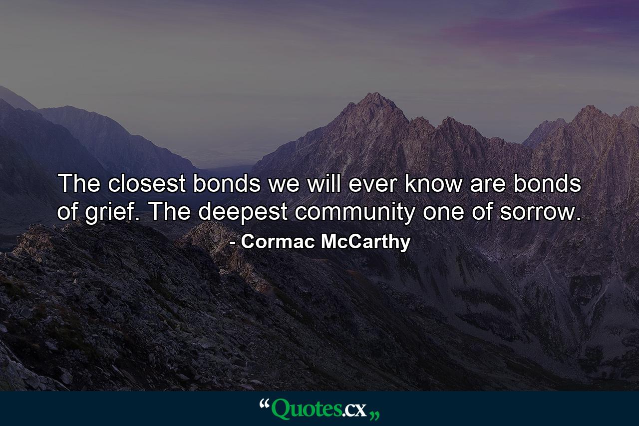 The closest bonds we will ever know are bonds of grief. The deepest community one of sorrow. - Quote by Cormac McCarthy