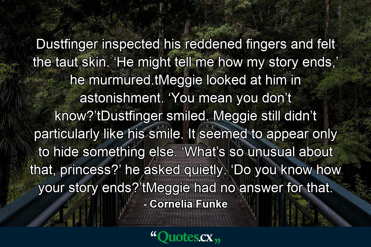 Dustfinger inspected his reddened fingers and felt the taut skin. ‘He might tell me how my story ends,’ he murmured.tMeggie looked at him in astonishment. ‘You mean you don’t know?’tDustfinger smiled. Meggie still didn’t particularly like his smile. It seemed to appear only to hide something else. ‘What’s so unusual about that, princess?’ he asked quietly. ‘Do you know how your story ends?’tMeggie had no answer for that. - Quote by Cornelia Funke