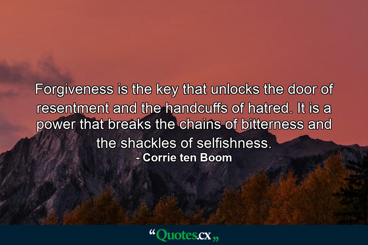 Forgiveness is the key that unlocks the door of resentment and the handcuffs of hatred. It is a power that breaks the chains of bitterness and the shackles of selfishness. - Quote by Corrie ten Boom