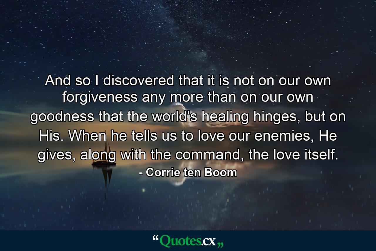 And so I discovered that it is not on our own forgiveness any more than on our own goodness that the world's healing hinges, but on His. When he tells us to love our enemies, He gives, along with the command, the love itself. - Quote by Corrie ten Boom