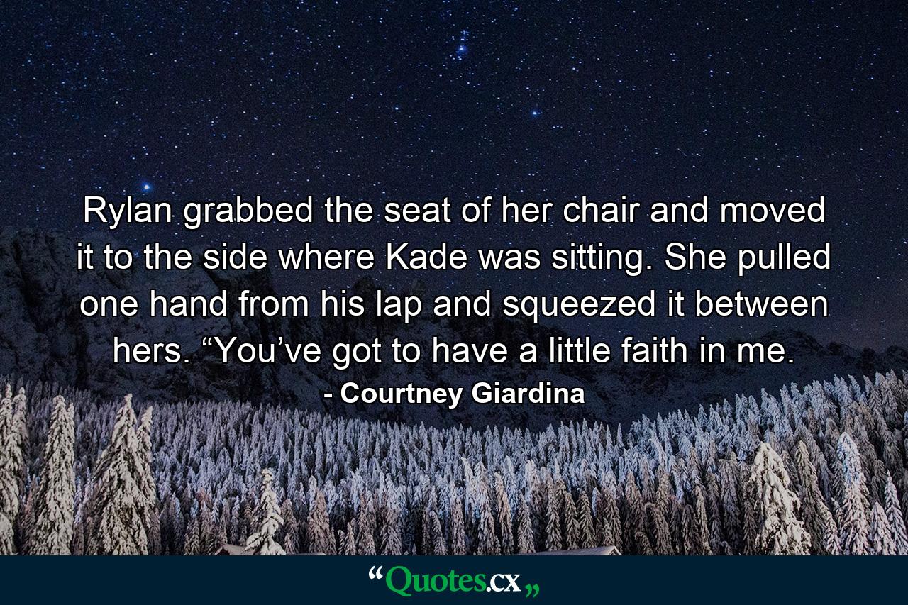 Rylan grabbed the seat of her chair and moved it to the side where Kade was sitting. She pulled one hand from his lap and squeezed it between hers. “You’ve got to have a little faith in me. - Quote by Courtney Giardina