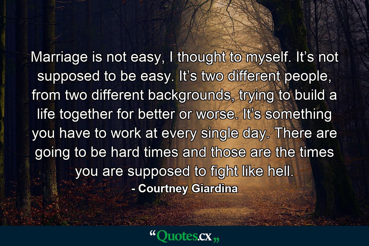 Marriage is not easy, I thought to myself. It’s not supposed to be easy. It’s two different people, from two different backgrounds, trying to build a life together for better or worse. It’s something you have to work at every single day. There are going to be hard times and those are the times you are supposed to fight like hell. - Quote by Courtney Giardina