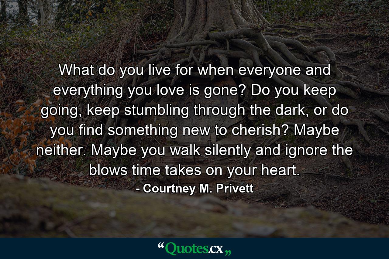 What do you live for when everyone and everything you love is gone? Do you keep going, keep stumbling through the dark, or do you find something new to cherish? Maybe neither. Maybe you walk silently and ignore the blows time takes on your heart. - Quote by Courtney M. Privett