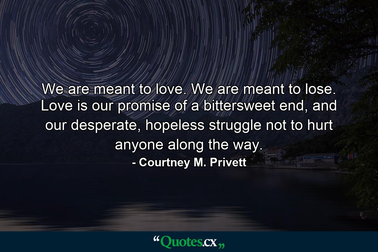 We are meant to love. We are meant to lose. Love is our promise of a bittersweet end, and our desperate, hopeless struggle not to hurt anyone along the way. - Quote by Courtney M. Privett