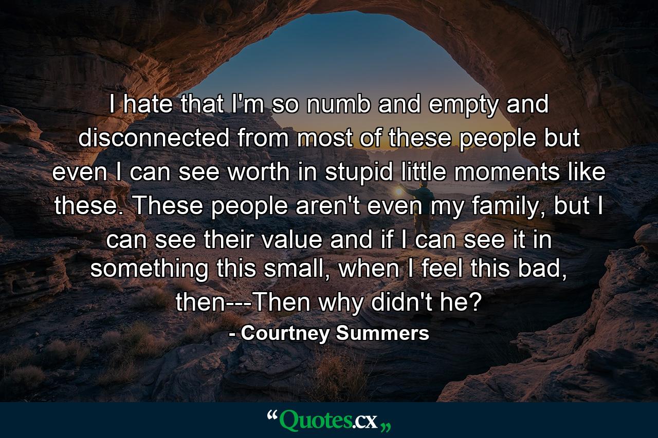 I hate that I'm so numb and empty and disconnected from most of these people but even I can see worth in stupid little moments like these. These people aren't even my family, but I can see their value and if I can see it in something this small, when I feel this bad, then---Then why didn't he? - Quote by Courtney Summers