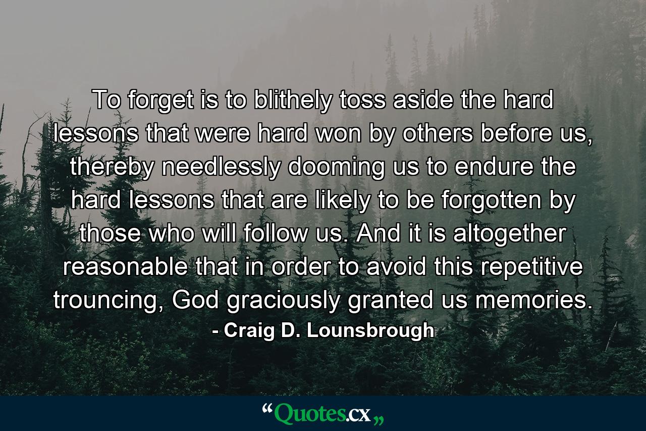 To forget is to blithely toss aside the hard lessons that were hard won by others before us, thereby needlessly dooming us to endure the hard lessons that are likely to be forgotten by those who will follow us. And it is altogether reasonable that in order to avoid this repetitive trouncing, God graciously granted us memories. - Quote by Craig D. Lounsbrough