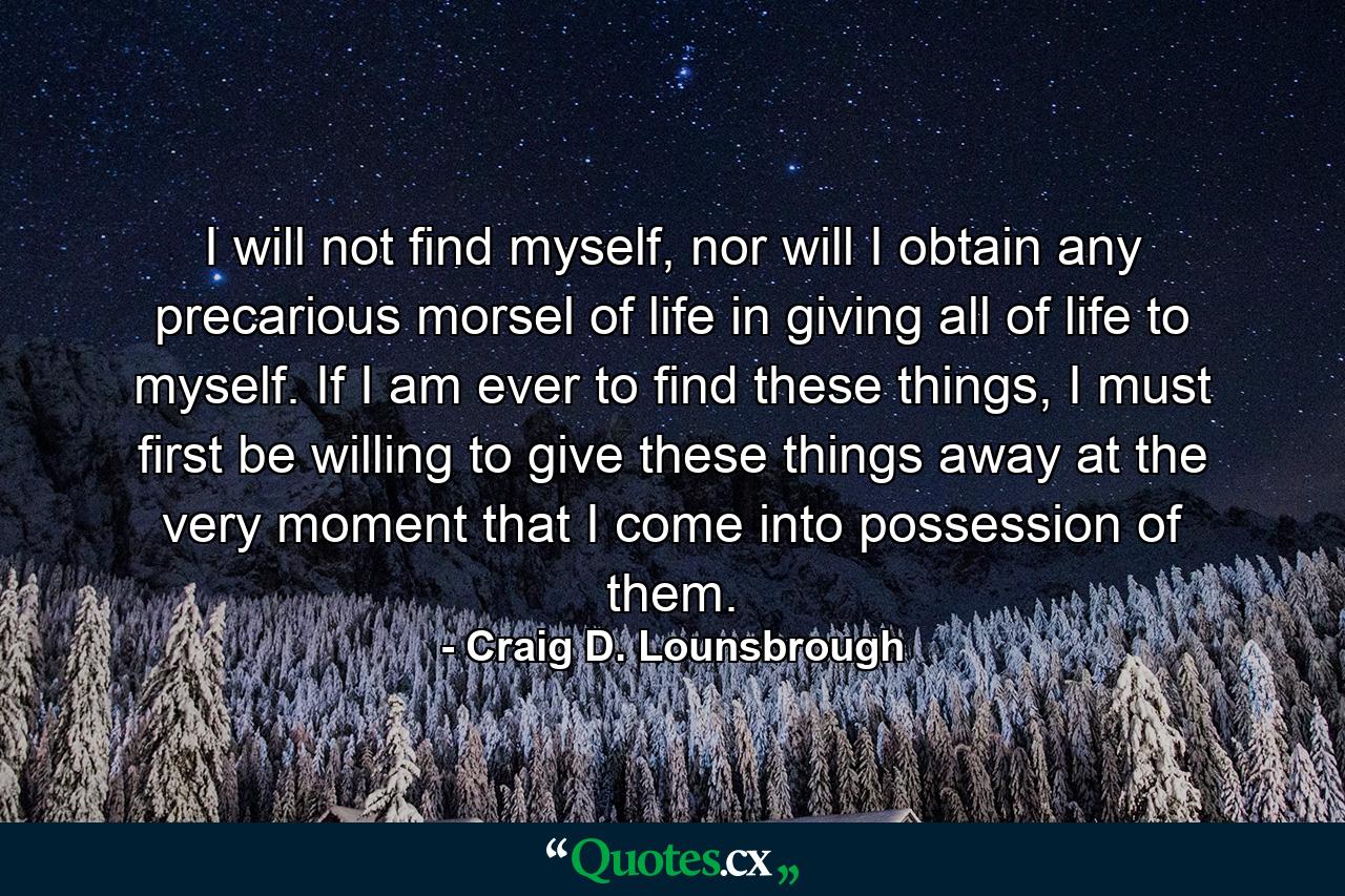 I will not find myself, nor will I obtain any precarious morsel of life in giving all of life to myself. If I am ever to find these things, I must first be willing to give these things away at the very moment that I come into possession of them. - Quote by Craig D. Lounsbrough