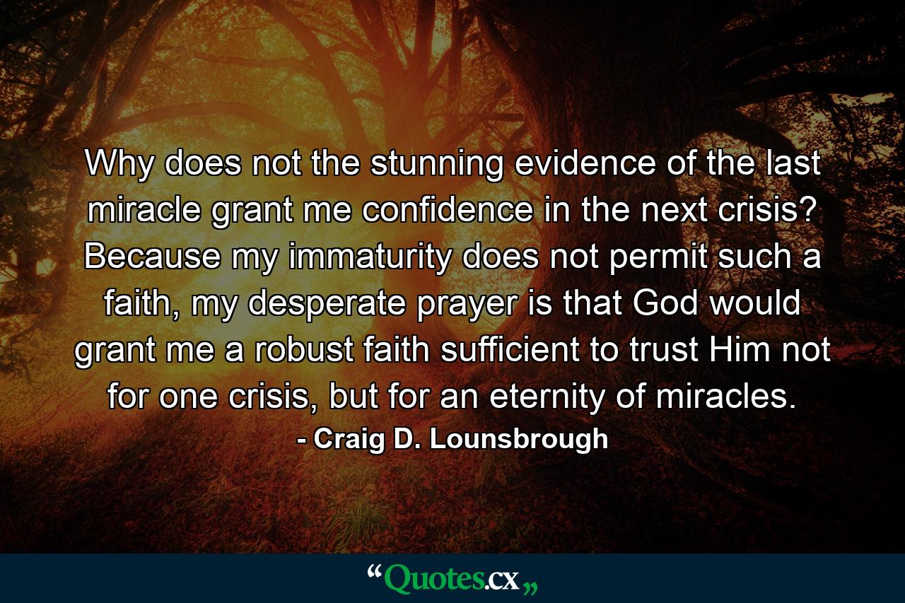 Why does not the stunning evidence of the last miracle grant me confidence in the next crisis? Because my immaturity does not permit such a faith, my desperate prayer is that God would grant me a robust faith sufficient to trust Him not for one crisis, but for an eternity of miracles. - Quote by Craig D. Lounsbrough