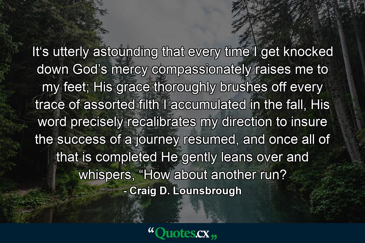 It‘s utterly astounding that every time I get knocked down God’s mercy compassionately raises me to my feet; His grace thoroughly brushes off every trace of assorted filth I accumulated in the fall, His word precisely recalibrates my direction to insure the success of a journey resumed, and once all of that is completed He gently leans over and whispers, “How about another run? - Quote by Craig D. Lounsbrough