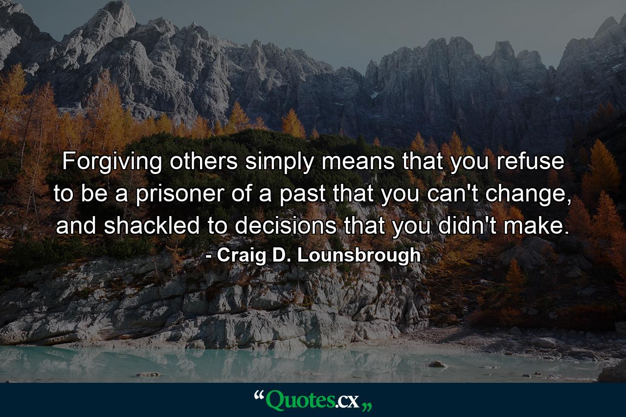 Forgiving others simply means that you refuse to be a prisoner of a past that you can't change, and shackled to decisions that you didn't make. - Quote by Craig D. Lounsbrough