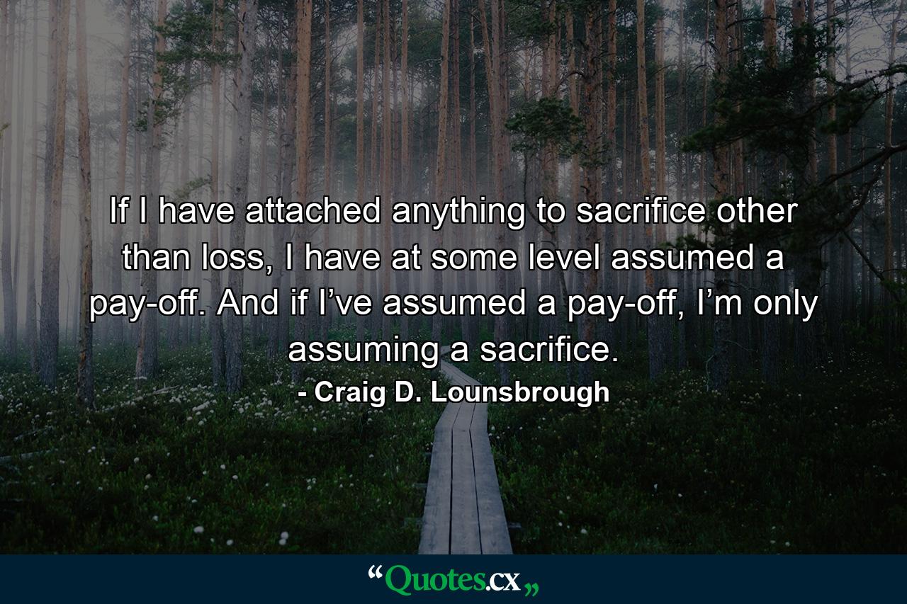 If I have attached anything to sacrifice other than loss, I have at some level assumed a pay-off. And if I’ve assumed a pay-off, I’m only assuming a sacrifice. - Quote by Craig D. Lounsbrough