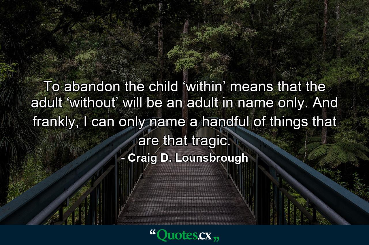 To abandon the child ‘within’ means that the adult ‘without’ will be an adult in name only. And frankly, I can only name a handful of things that are that tragic. - Quote by Craig D. Lounsbrough