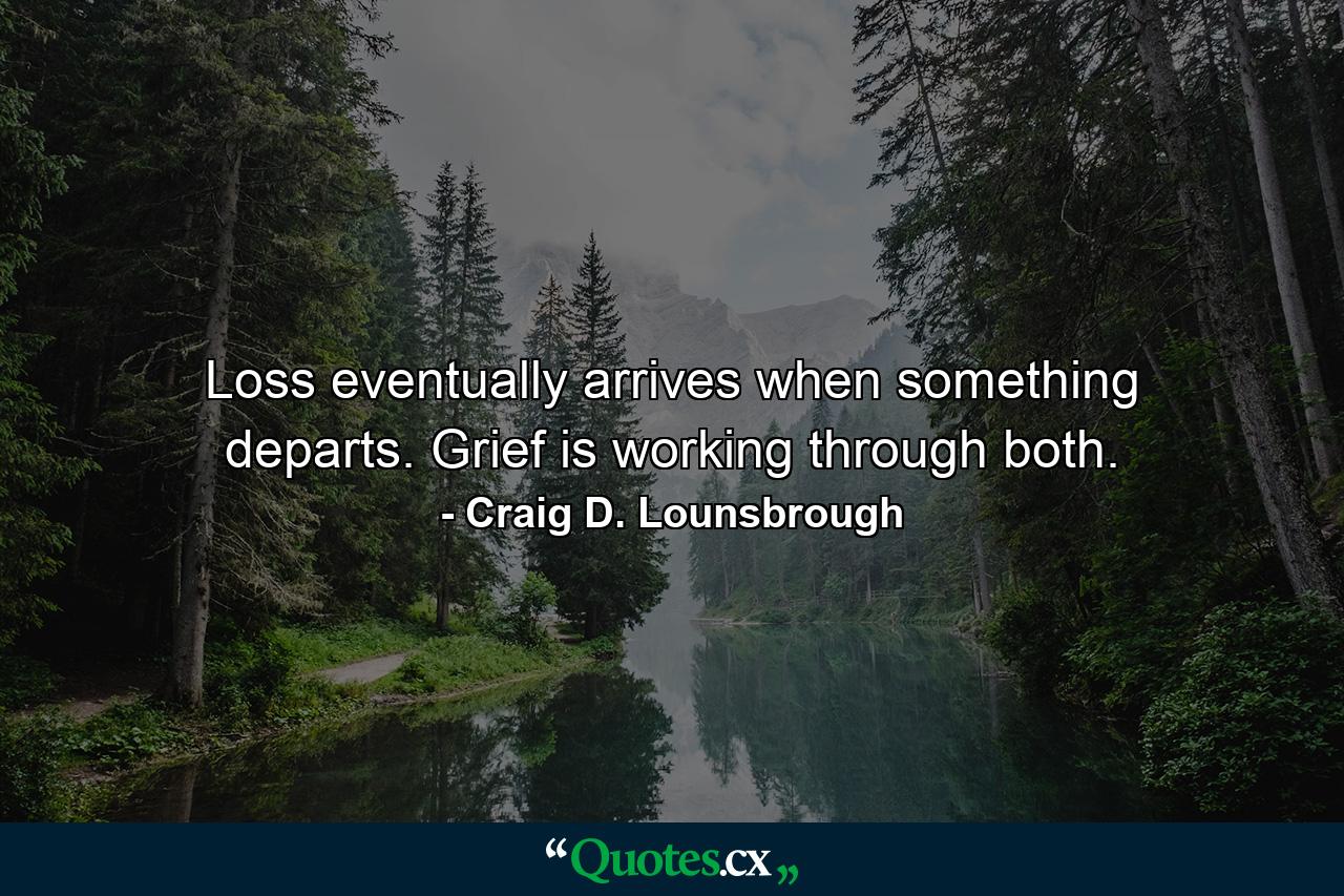 Loss eventually arrives when something departs. Grief is working through both. - Quote by Craig D. Lounsbrough