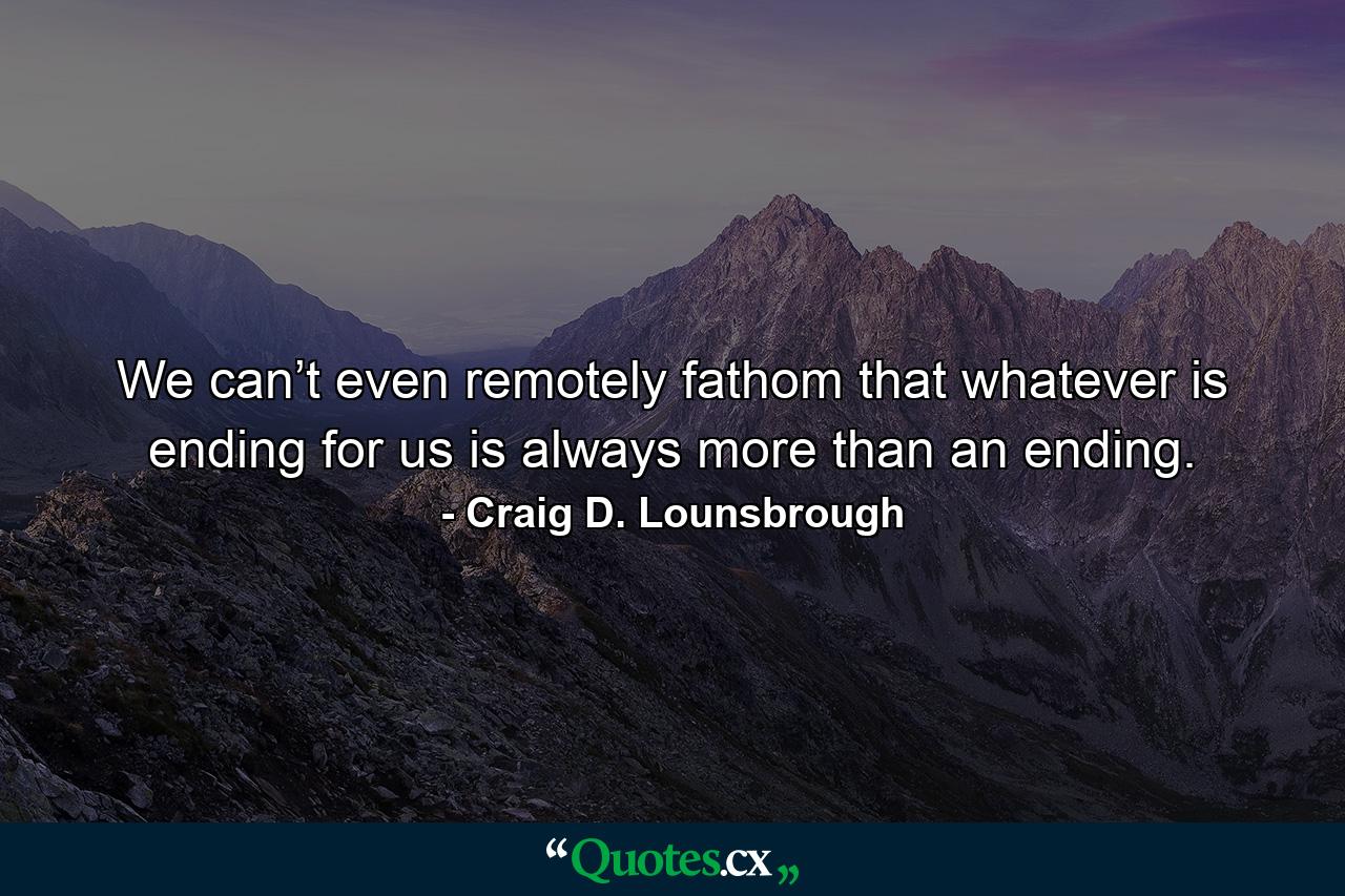 We can’t even remotely fathom that whatever is ending for us is always more than an ending. - Quote by Craig D. Lounsbrough