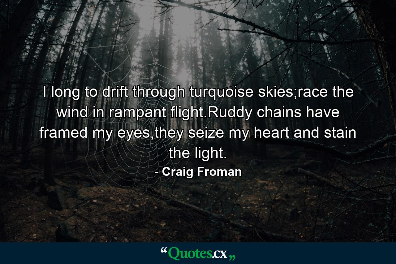 I long to drift through turquoise skies;race the wind in rampant flight.Ruddy chains have framed my eyes,they seize my heart and stain the light. - Quote by Craig Froman