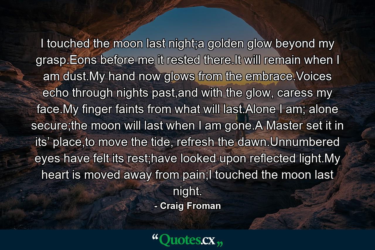 I touched the moon last night;a golden glow beyond my grasp.Eons before me it rested there.It will remain when I am dust.My hand now glows from the embrace.Voices echo through nights past,and with the glow, caress my face.My finger faints from what will last.Alone I am; alone secure;the moon will last when I am gone.A Master set it in its’ place,to move the tide, refresh the dawn.Unnumbered eyes have felt its rest;have looked upon reflected light.My heart is moved away from pain;I touched the moon last night. - Quote by Craig Froman