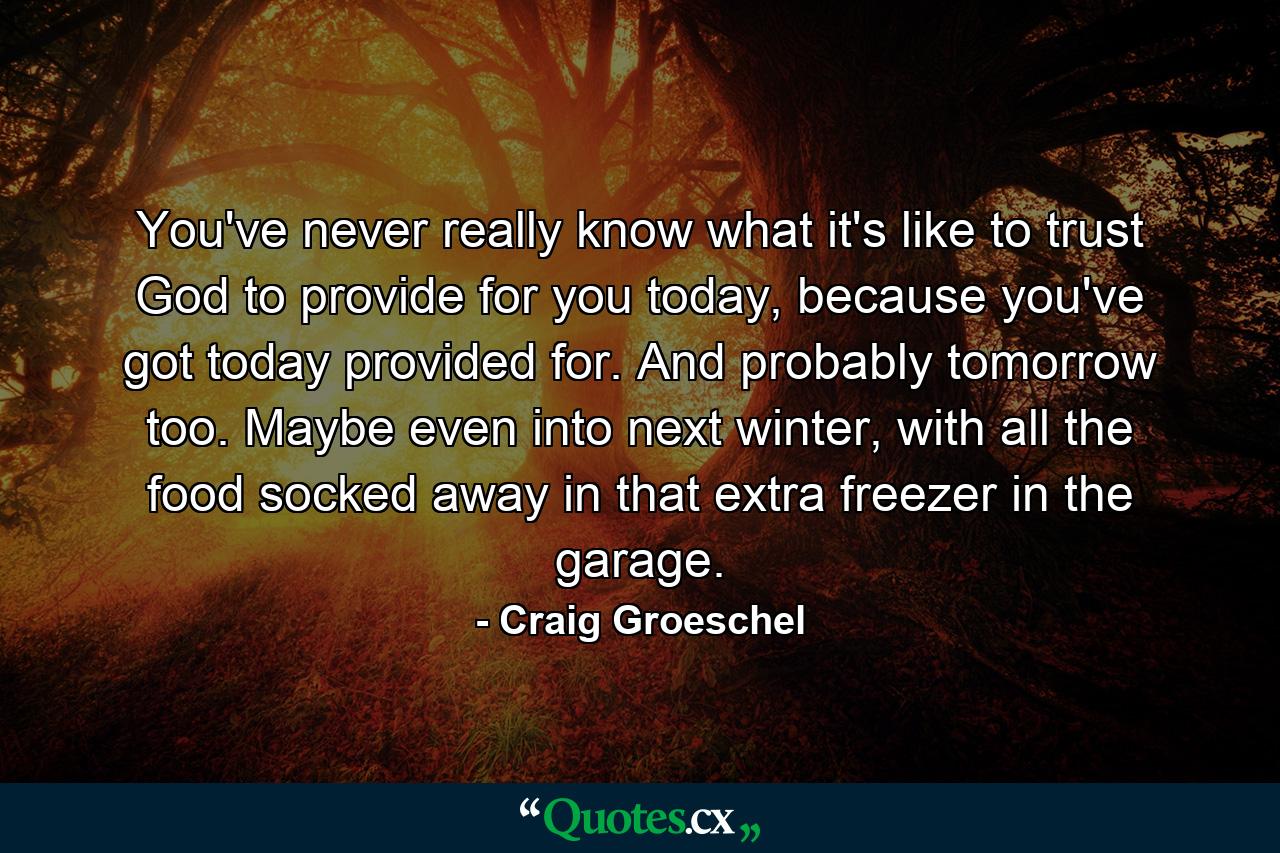 You've never really know what it's like to trust God to provide for you today, because you've got today provided for. And probably tomorrow too. Maybe even into next winter, with all the food socked away in that extra freezer in the garage. - Quote by Craig Groeschel