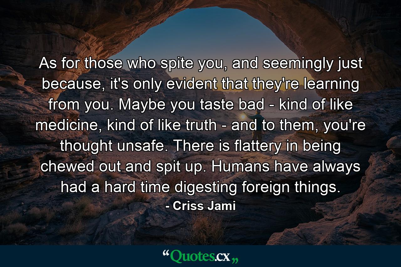 As for those who spite you, and seemingly just because, it's only evident that they're learning from you. Maybe you taste bad - kind of like medicine, kind of like truth - and to them, you're thought unsafe. There is flattery in being chewed out and spit up. Humans have always had a hard time digesting foreign things. - Quote by Criss Jami