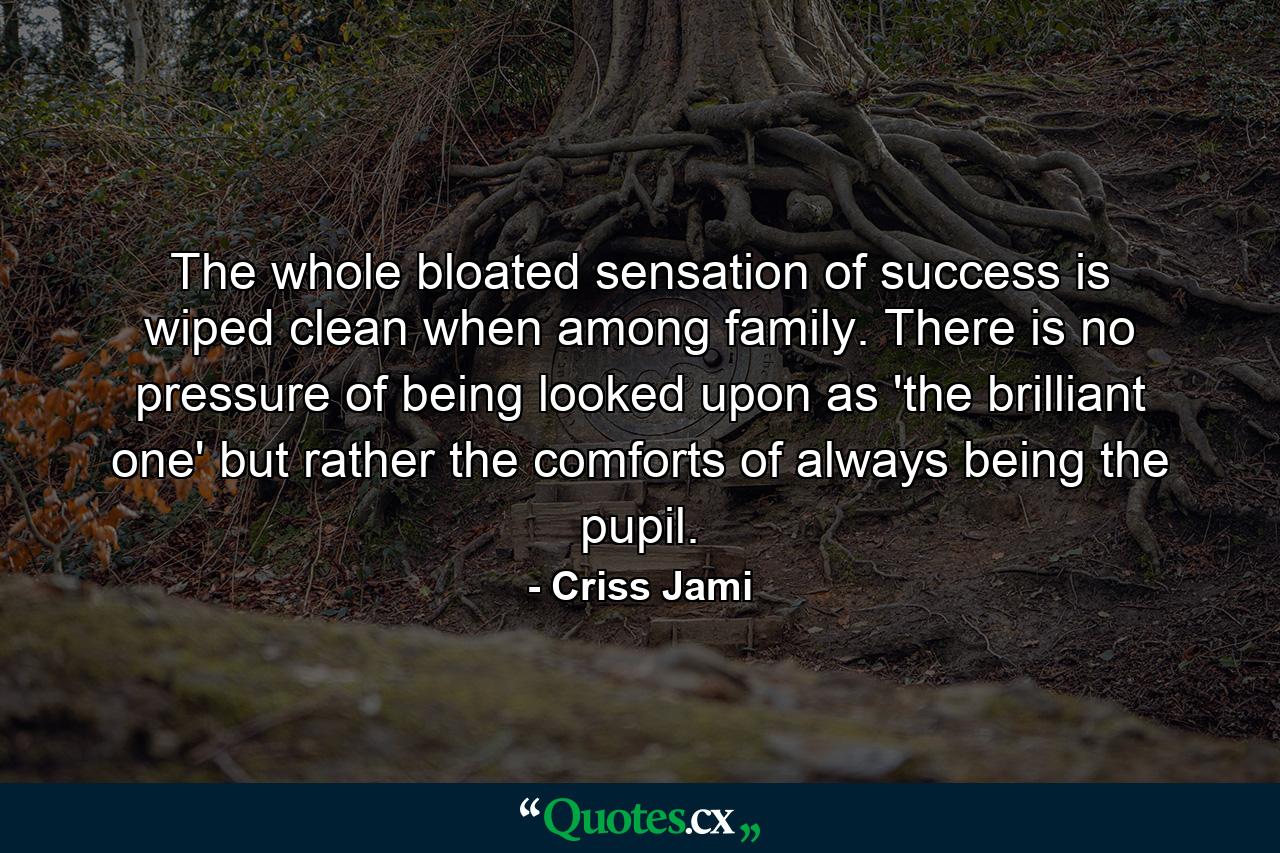 The whole bloated sensation of success is wiped clean when among family. There is no pressure of being looked upon as 'the brilliant one' but rather the comforts of always being the pupil. - Quote by Criss Jami