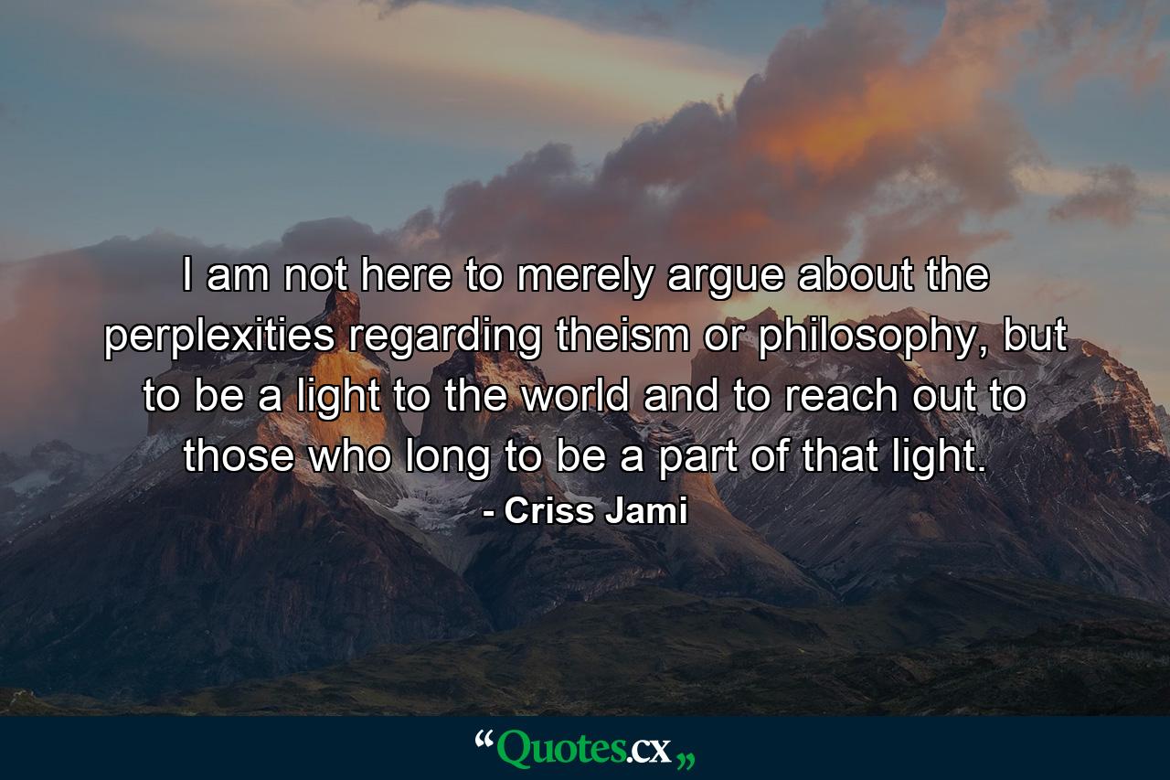 I am not here to merely argue about the perplexities regarding theism or philosophy, but to be a light to the world and to reach out to those who long to be a part of that light. - Quote by Criss Jami