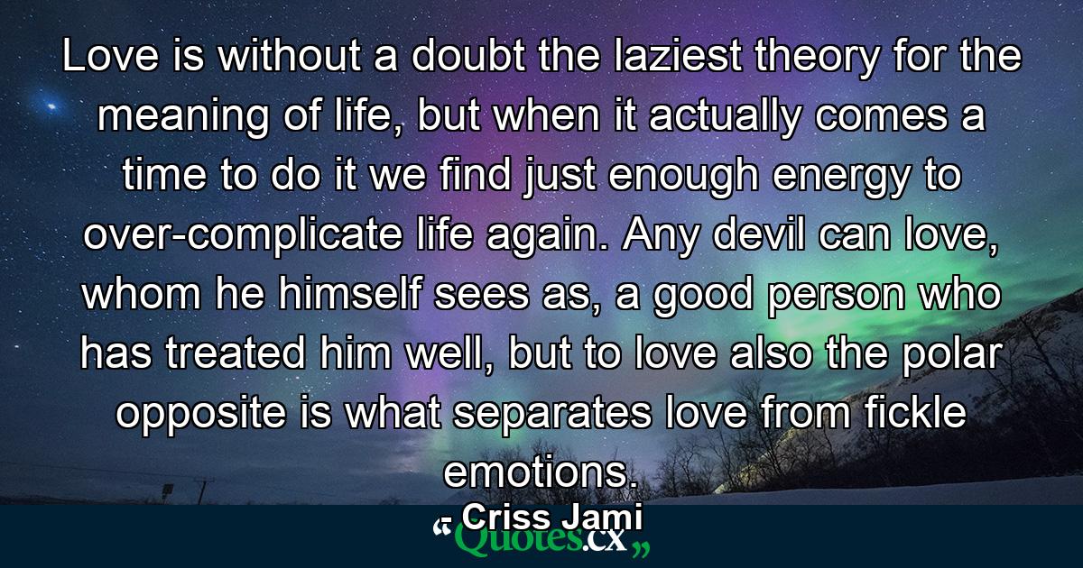 Love is without a doubt the laziest theory for the meaning of life, but when it actually comes a time to do it we find just enough energy to over-complicate life again. Any devil can love, whom he himself sees as, a good person who has treated him well, but to love also the polar opposite is what separates love from fickle emotions. - Quote by Criss Jami