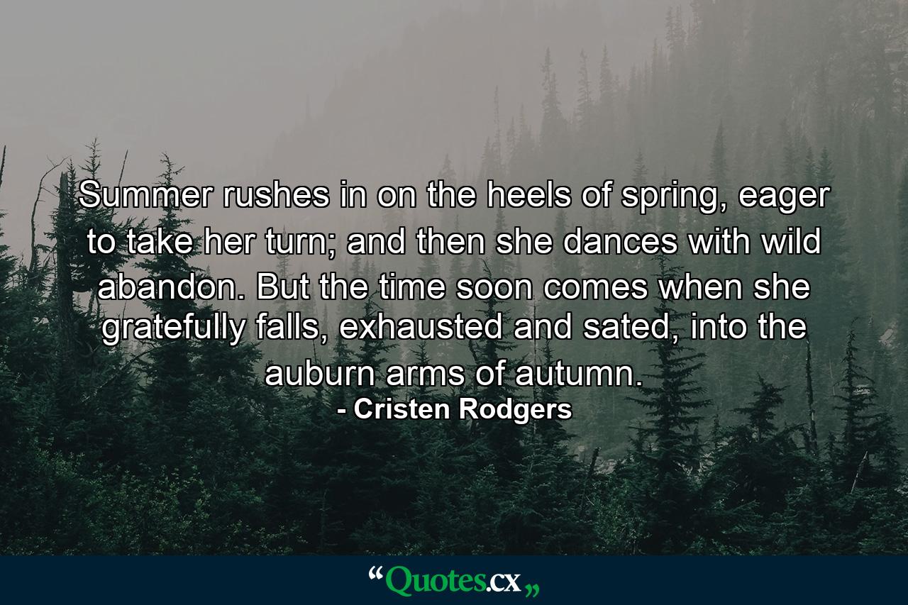 Summer rushes in on the heels of spring, eager to take her turn; and then she dances with wild abandon. But the time soon comes when she gratefully falls, exhausted and sated, into the auburn arms of autumn. - Quote by Cristen Rodgers