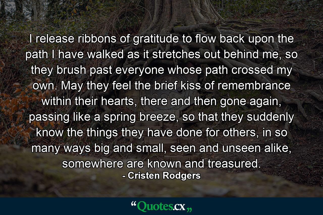 I release ribbons of gratitude to flow back upon the path I have walked as it stretches out behind me, so they brush past everyone whose path crossed my own. May they feel the brief kiss of remembrance within their hearts, there and then gone again, passing like a spring breeze, so that they suddenly know the things they have done for others, in so many ways big and small, seen and unseen alike, somewhere are known and treasured. - Quote by Cristen Rodgers