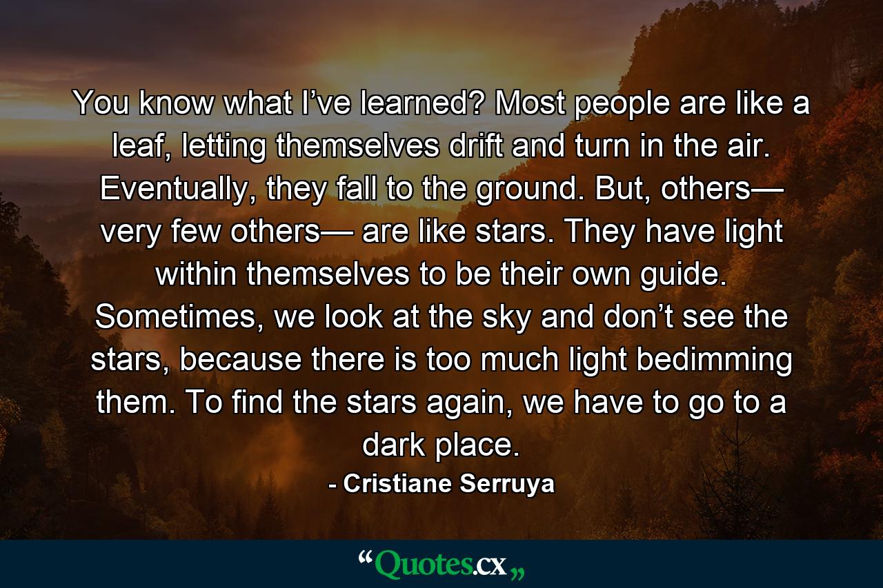 You know what I’ve learned? Most people are like a leaf, letting themselves drift and turn in the air. Eventually, they fall to the ground. But, others— very few others— are like stars. They have light within themselves to be their own guide. Sometimes, we look at the sky and don’t see the stars, because there is too much light bedimming them. To find the stars again, we have to go to a dark place. - Quote by Cristiane Serruya