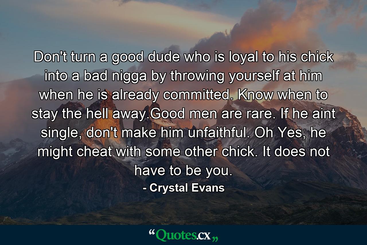 Don't turn a good dude who is loyal to his chick into a bad nigga by throwing yourself at him when he is already committed. Know when to stay the hell away.Good men are rare. If he aint single, don't make him unfaithful. Oh Yes, he might cheat with some other chick. It does not have to be you. - Quote by Crystal Evans