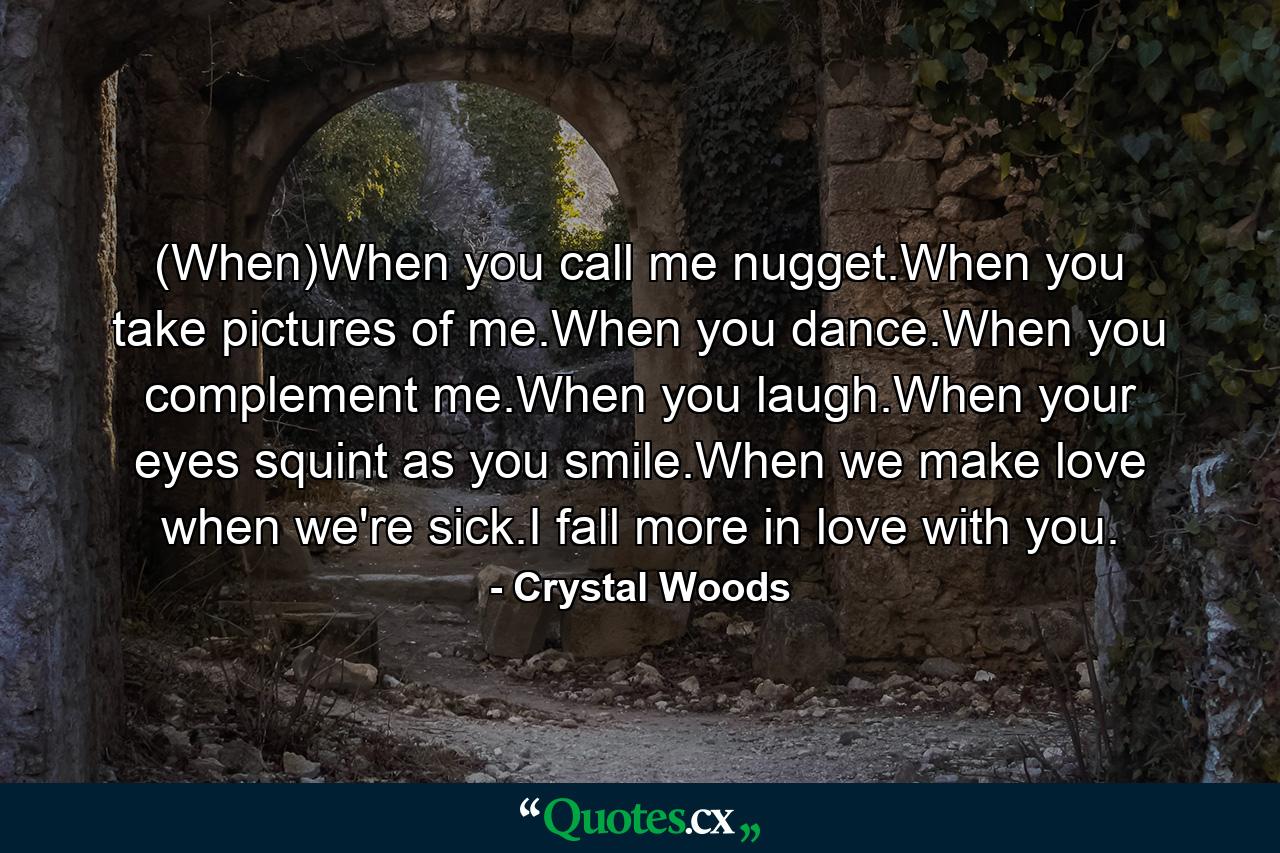 (When)When you call me nugget.When you take pictures of me.When you dance.When you complement me.When you laugh.When your eyes squint as you smile.When we make love when we're sick.I fall more in love with you. - Quote by Crystal Woods