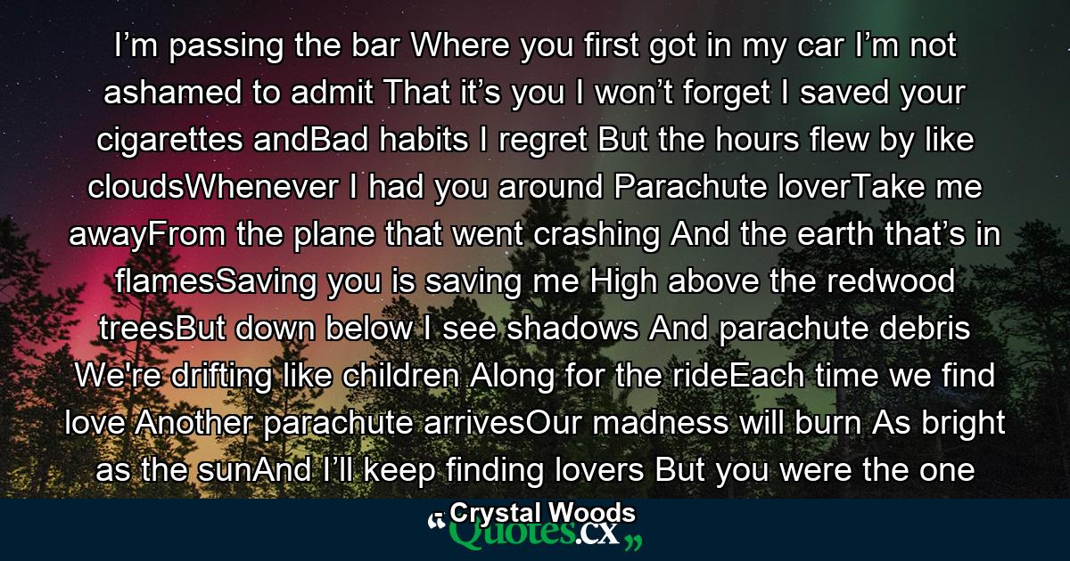 I’m passing the bar Where you first got in my car I’m not ashamed to admit That it’s you I won’t forget I saved your cigarettes andBad habits I regret But the hours flew by like cloudsWhenever I had you around Parachute loverTake me awayFrom the plane that went crashing And the earth that’s in flamesSaving you is saving me High above the redwood treesBut down below I see shadows And parachute debris We're drifting like children Along for the rideEach time we find love Another parachute arrivesOur madness will burn As bright as the sunAnd I’ll keep finding lovers But you were the one - Quote by Crystal Woods