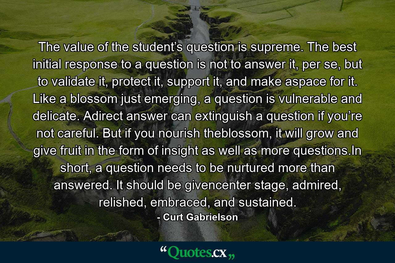 The value of the student’s question is supreme. The best initial response to a question is not to answer it, per se, but to validate it, protect it, support it, and make aspace for it. Like a blossom just emerging, a question is vulnerable and delicate. Adirect answer can extinguish a question if you’re not careful. But if you nourish theblossom, it will grow and give fruit in the form of insight as well as more questions.In short, a question needs to be nurtured more than answered. It should be givencenter stage, admired, relished, embraced, and sustained. - Quote by Curt Gabrielson