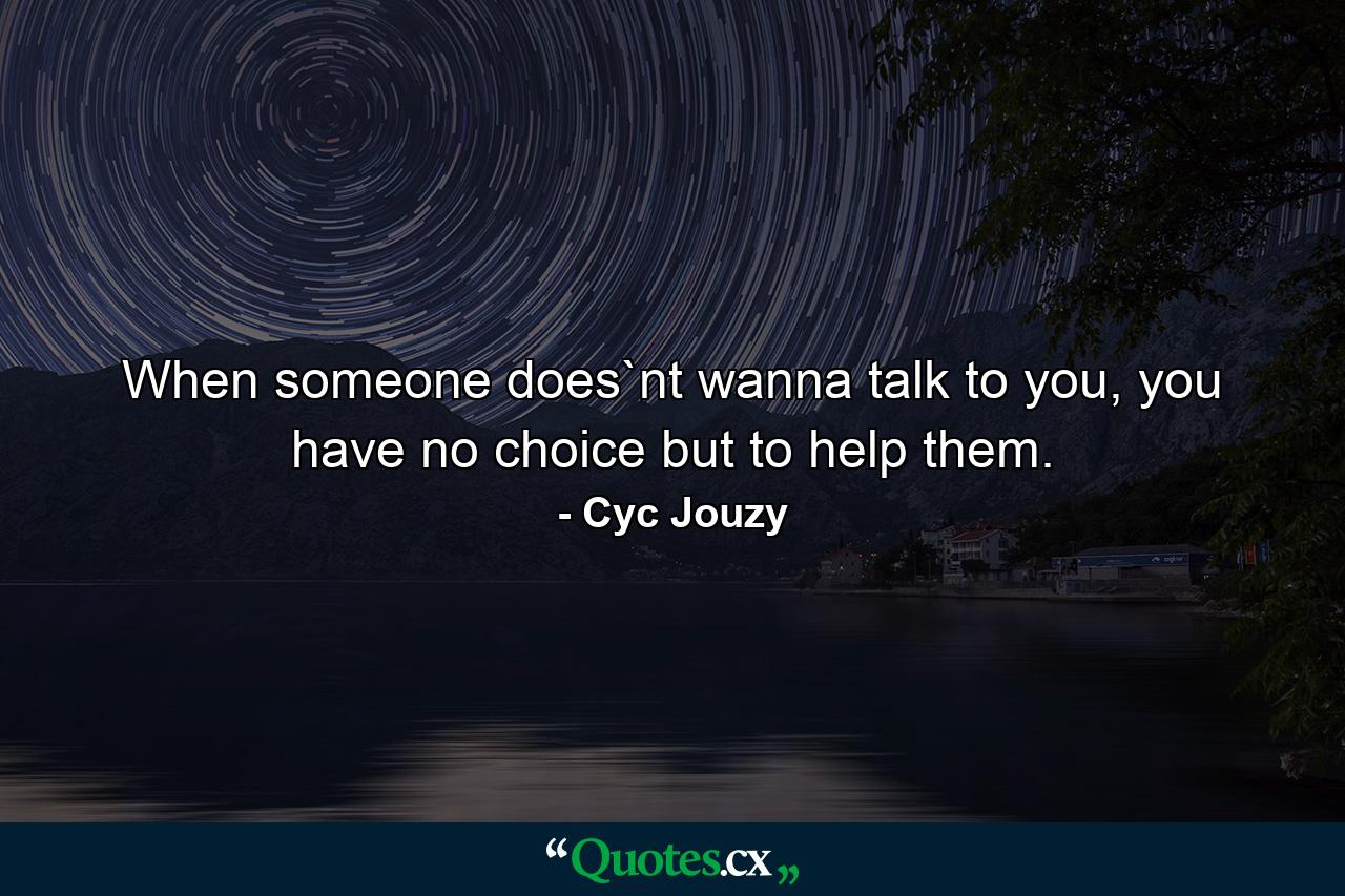 When someone does`nt wanna talk to you, you have no choice but to help them. - Quote by Cyc Jouzy