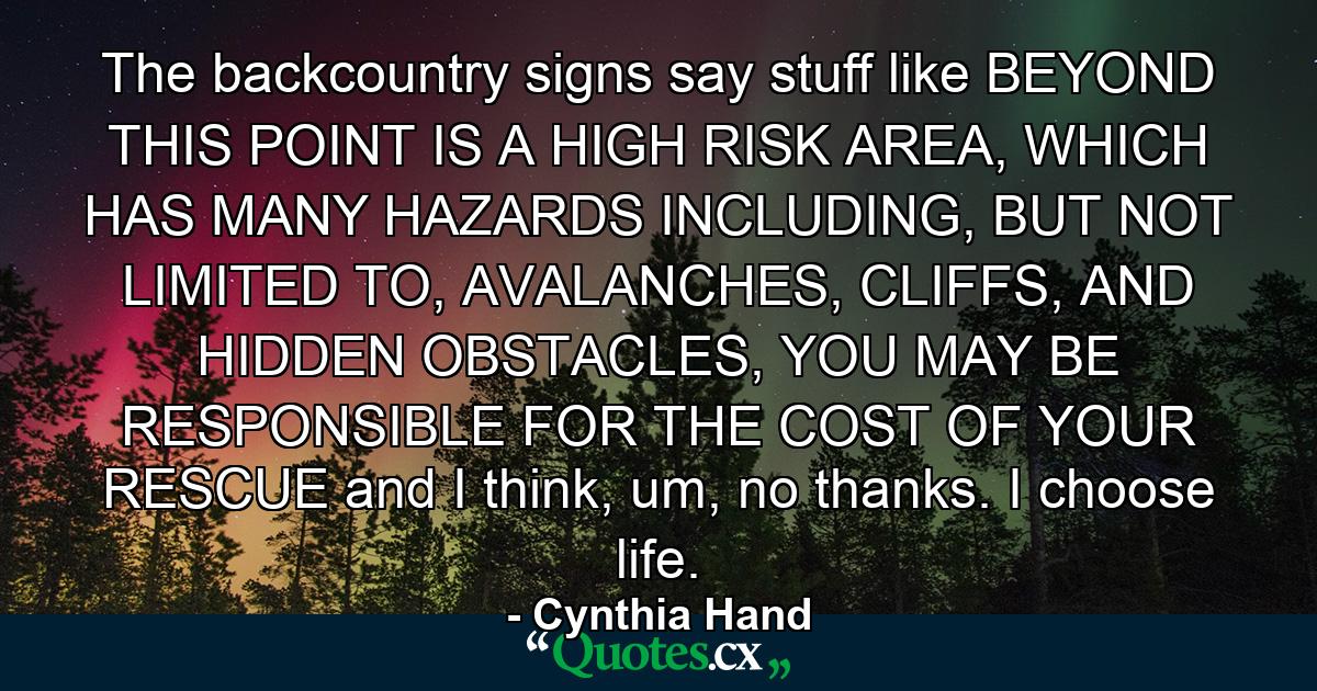 The backcountry signs say stuff like BEYOND THIS POINT IS A HIGH RISK AREA, WHICH HAS MANY HAZARDS INCLUDING, BUT NOT LIMITED TO, AVALANCHES, CLIFFS, AND HIDDEN OBSTACLES, YOU MAY BE RESPONSIBLE FOR THE COST OF YOUR RESCUE and I think, um, no thanks. I choose life. - Quote by Cynthia Hand