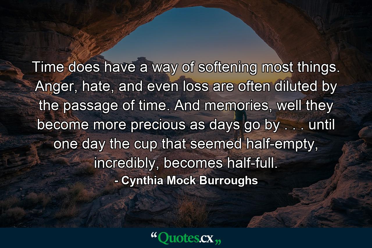 Time does have a way of softening most things. Anger, hate, and even loss are often diluted by the passage of time. And memories, well they become more precious as days go by . . . until one day the cup that seemed half-empty, incredibly, becomes half-full. - Quote by Cynthia Mock Burroughs