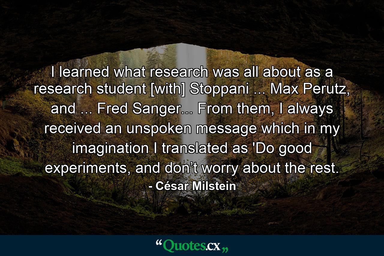 I learned what research was all about as a research student [with] Stoppani ... Max Perutz, and ... Fred Sanger... From them, I always received an unspoken message which in my imagination I translated as 'Do good experiments, and don’t worry about the rest. - Quote by César Milstein