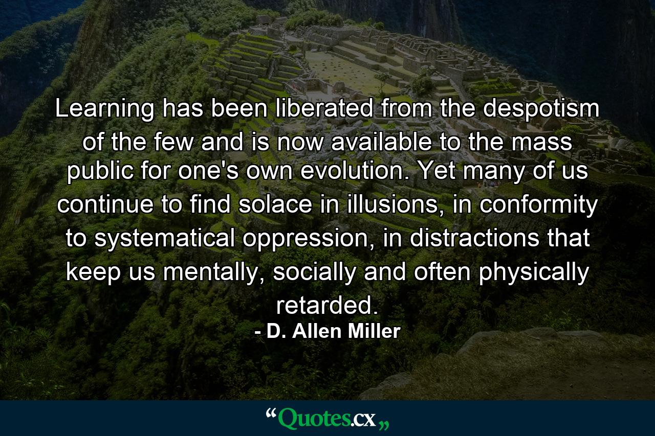 Learning has been liberated from the despotism of the few and is now available to the mass public for one's own evolution. Yet many of us continue to find solace in illusions, in conformity to systematical oppression, in distractions that keep us mentally, socially and often physically retarded. - Quote by D. Allen Miller