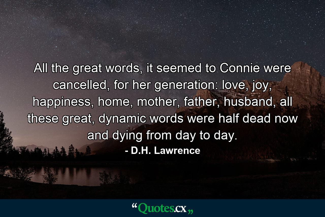 All the great words, it seemed to Connie were cancelled, for her generation: love, joy, happiness, home, mother, father, husband, all these great, dynamic words were half dead now and dying from day to day. - Quote by D.H. Lawrence