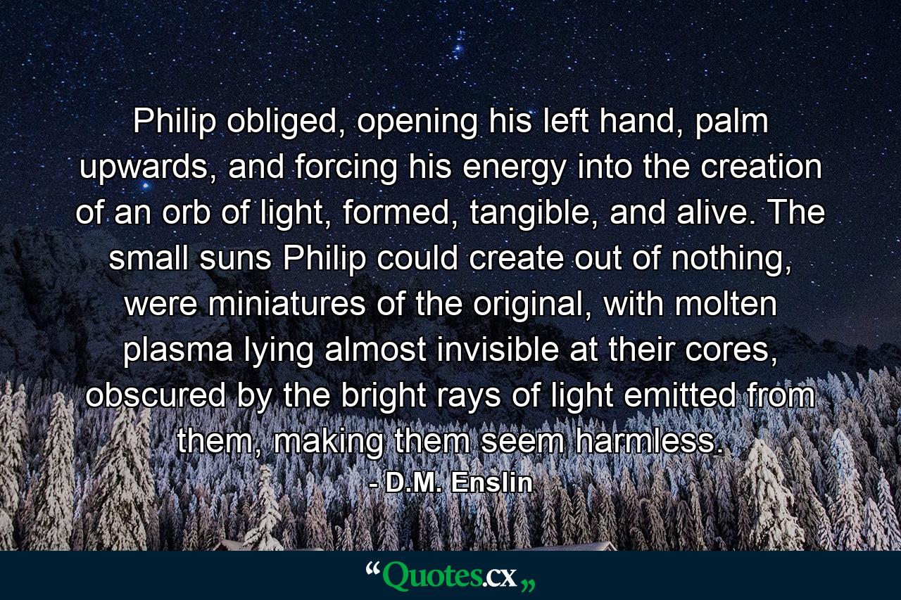 Philip obliged, opening his left hand, palm upwards, and forcing his energy into the creation of an orb of light, formed, tangible, and alive. The small suns Philip could create out of nothing, were miniatures of the original, with molten plasma lying almost invisible at their cores, obscured by the bright rays of light emitted from them, making them seem harmless. - Quote by D.M. Enslin