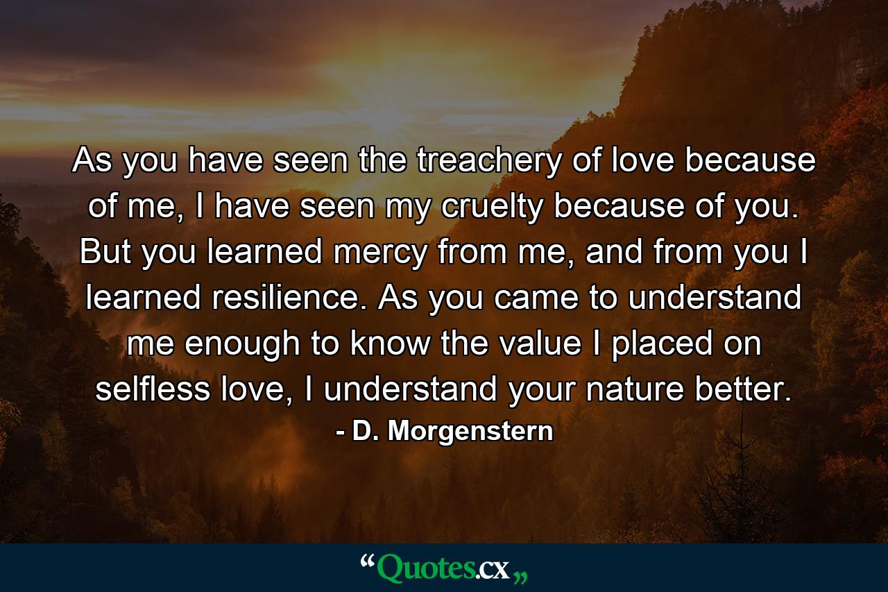 As you have seen the treachery of love because of me, I have seen my cruelty because of you. But you learned mercy from me, and from you I learned resilience. As you came to understand me enough to know the value I placed on selfless love, I understand your nature better. - Quote by D. Morgenstern