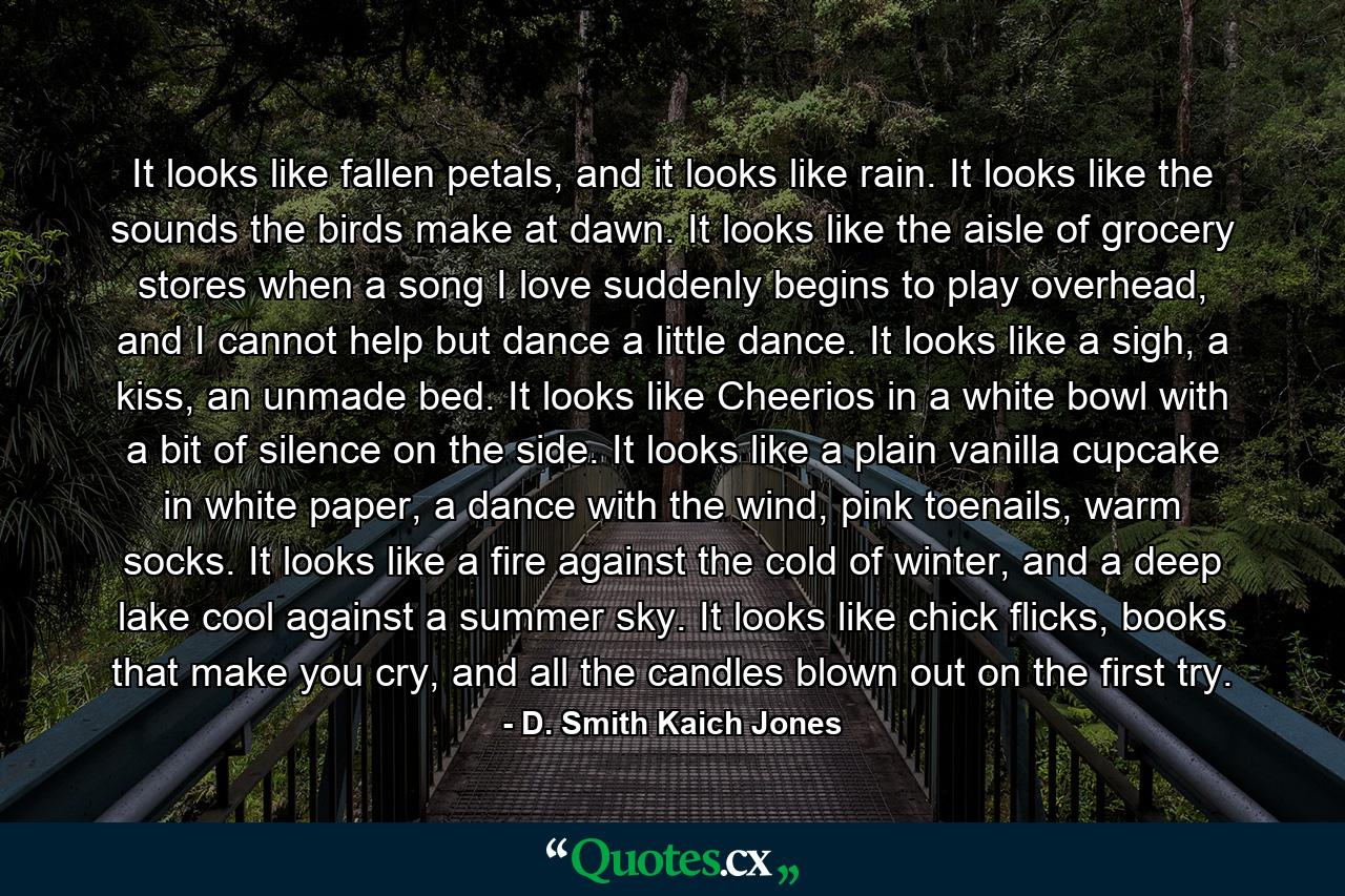 It looks like fallen petals, and it looks like rain. It looks like the sounds the birds make at dawn. It looks like the aisle of grocery stores when a song I love suddenly begins to play overhead, and I cannot help but dance a little dance. It looks like a sigh, a kiss, an unmade bed. It looks like Cheerios in a white bowl with a bit of silence on the side. It looks like a plain vanilla cupcake in white paper, a dance with the wind, pink toenails, warm socks. It looks like a fire against the cold of winter, and a deep lake cool against a summer sky. It looks like chick flicks, books that make you cry, and all the candles blown out on the first try. - Quote by D. Smith Kaich Jones