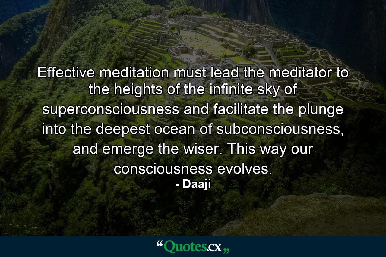 Effective meditation must lead the meditator to the heights of the infinite sky of superconsciousness and facilitate the plunge into the deepest ocean of subconsciousness, and emerge the wiser. This way our consciousness evolves. - Quote by Daaji