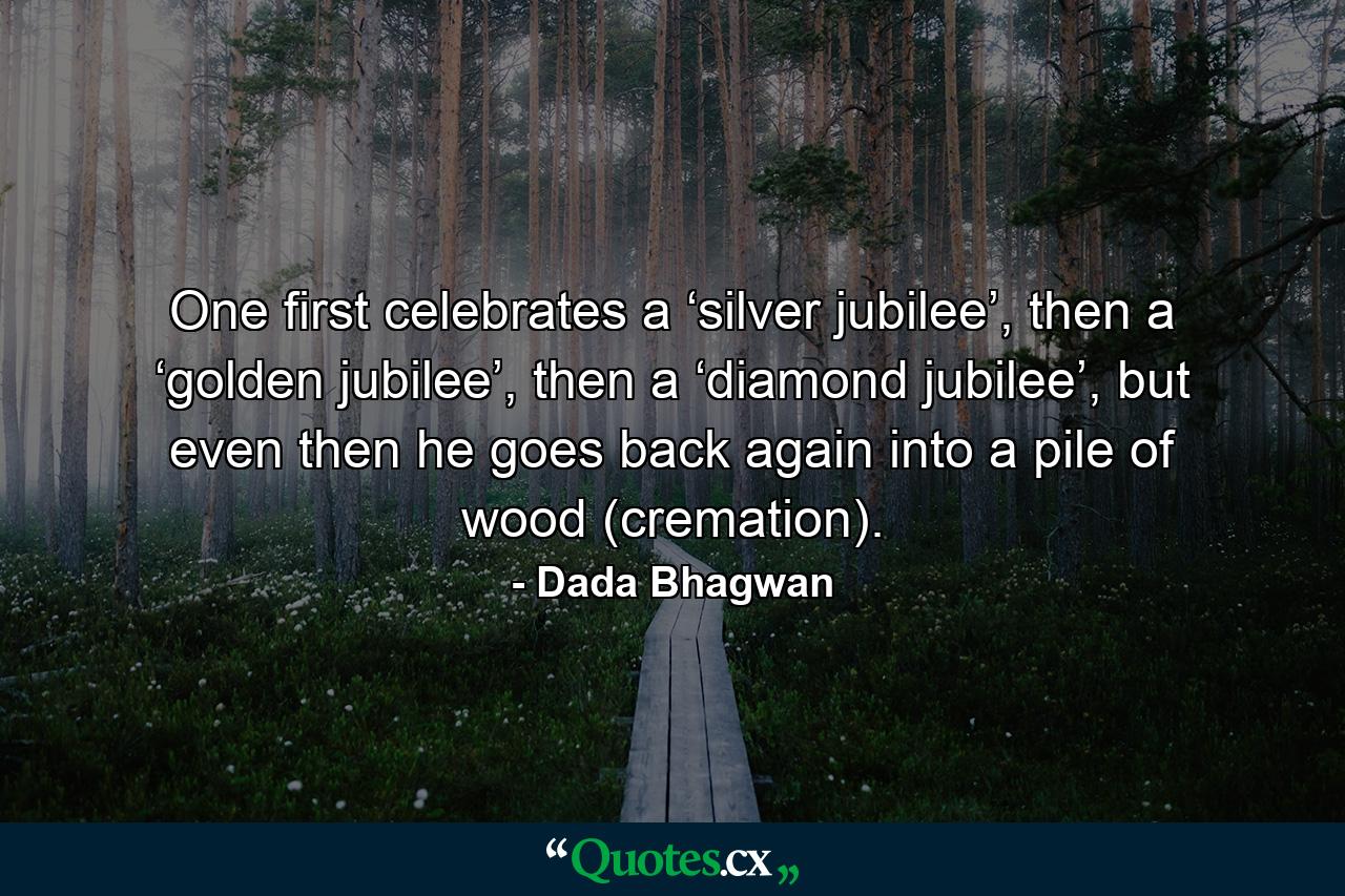 One first celebrates a ‘silver jubilee’, then a ‘golden jubilee’, then a ‘diamond jubilee’, but even then he goes back again into a pile of wood (cremation). - Quote by Dada Bhagwan